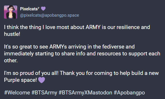 Screenshot of a Toot from Mastodon: I think the thing I love most about ARMY is our resilience and hustle! It's so great to see ARMYs arriving in the fediverse and immediately starting to share info and resources to support each other. I'm so proud of you all! Thank you for coming to help build a new Purple space! 💜 #Welcome #BTSArmy #BTSArmyXMastodon #Apobangpo